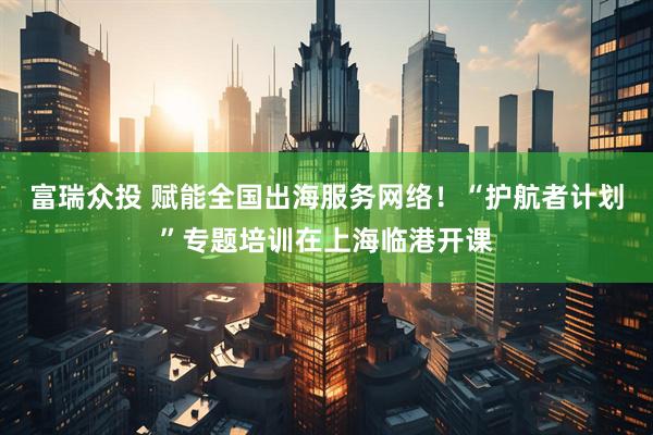富瑞众投 赋能全国出海服务网络！“护航者计划”专题培训在上海临港开课