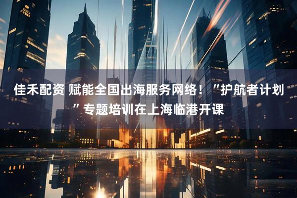 佳禾配资 赋能全国出海服务网络！“护航者计划”专题培训在上海临港开课