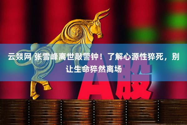 云燚网 张雪峰离世敲警钟！了解心源性猝死，别让生命猝然离场