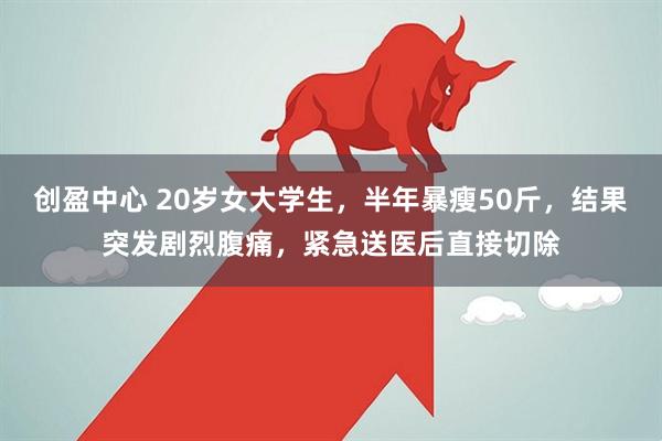 创盈中心 20岁女大学生，半年暴瘦50斤，结果突发剧烈腹痛，紧急送医后直接切除