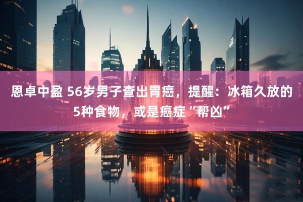 恩卓中盈 56岁男子查出胃癌，提醒：冰箱久放的5种食物，或是癌症“帮凶”