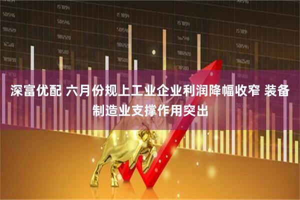 深富优配 六月份规上工业企业利润降幅收窄 装备制造业支撑作用突出