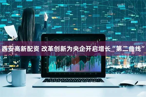 西安高新配资 改革创新为央企开启增长“第二曲线”