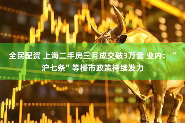 全民配资 上海二手房三月成交破3万套 业内：“沪七条”等楼市政策持续发力