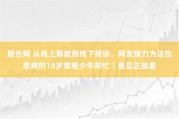 股合网 从线上筹款到线下陪诊，网友接力为这位患病的18岁聋哑少年帮忙｜看见正能量