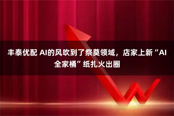 丰泰优配 AI的风吹到了祭奠领域，店家上新“AI全家桶”纸扎火出圈