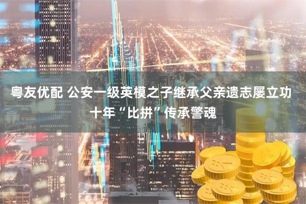粤友优配 公安一级英模之子继承父亲遗志屡立功 十年“比拼”传承警魂