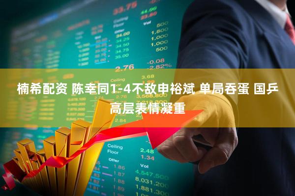 楠希配资 陈幸同1-4不敌申裕斌 单局吞蛋 国乒高层表情凝重
