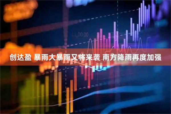 创达盈 暴雨大暴雨又将来袭 南方降雨再度加强