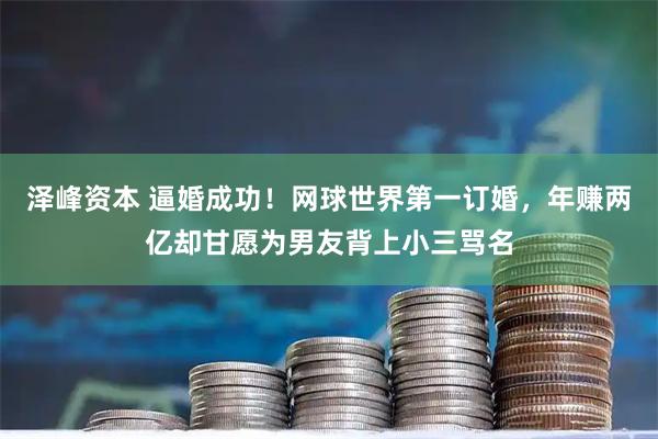 泽峰资本 逼婚成功！网球世界第一订婚，年赚两亿却甘愿为男友背上小三骂名
