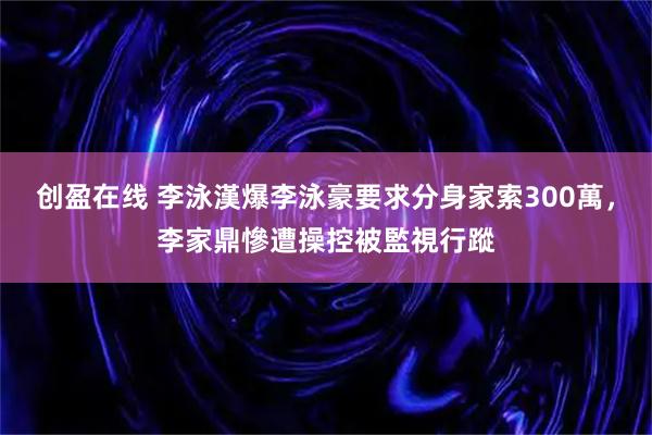 创盈在线 李泳漢爆李泳豪要求分身家索300萬，李家鼎慘遭操控被監視行蹤