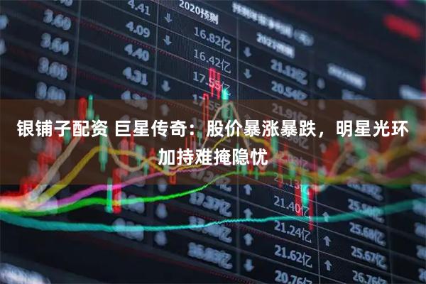 银铺子配资 巨星传奇：股价暴涨暴跌，明星光环加持难掩隐忧