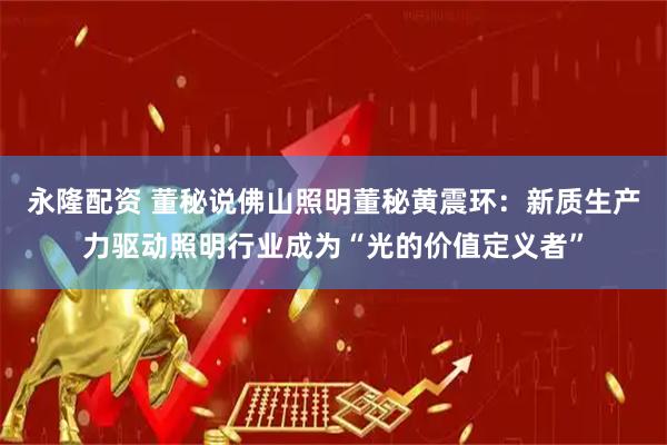 永隆配资 董秘说佛山照明董秘黄震环：新质生产力驱动照明行业成为“光的价值定义者”
