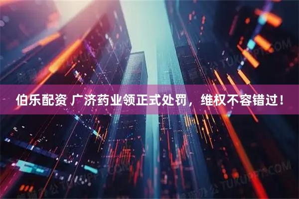 伯乐配资 广济药业领正式处罚，维权不容错过！