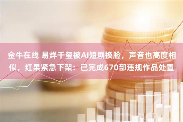 金牛在线 易烊千玺被AI短剧换脸，声音也高度相似，红果紧急下架：已完成670部违规作品处置