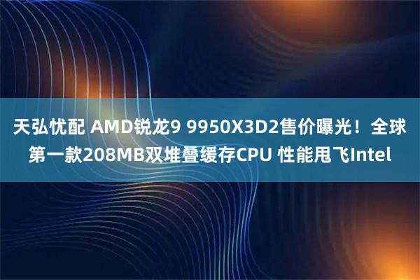 天弘忧配 AMD锐龙9 9950X3D2售价曝光！全球第一款208MB双堆叠缓存CPU 性能甩飞Intel