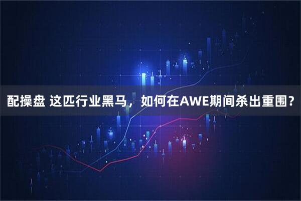 配操盘 这匹行业黑马，如何在AWE期间杀出重围？
