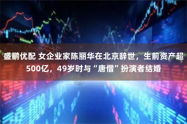 盛鹏优配 女企业家陈丽华在北京辞世，生前资产超500亿，49岁时与“唐僧”扮演者结婚