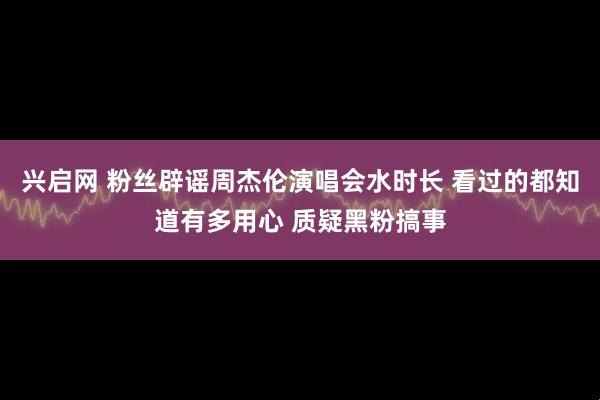 兴启网 粉丝辟谣周杰伦演唱会水时长 看过的都知道有多用心 质疑黑粉搞事