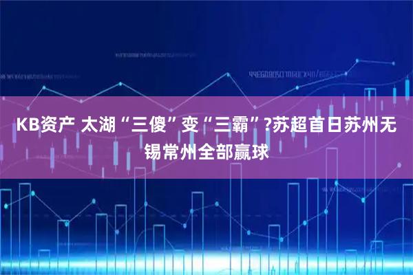 KB资产 太湖“三傻”变“三霸”?苏超首日苏州无锡常州全部赢球