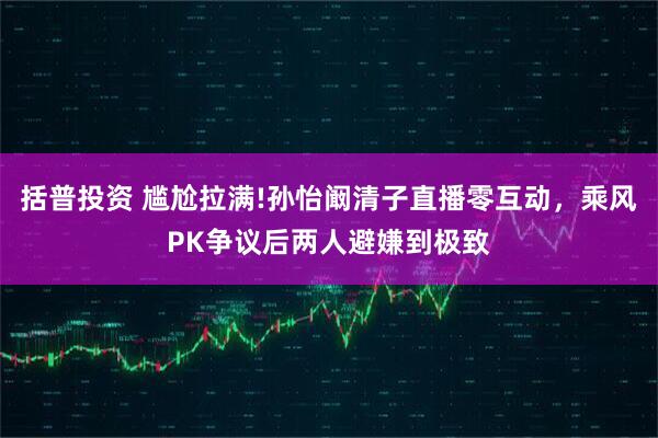 括普投资 尴尬拉满!孙怡阚清子直播零互动，乘风PK争议后两人避嫌到极致