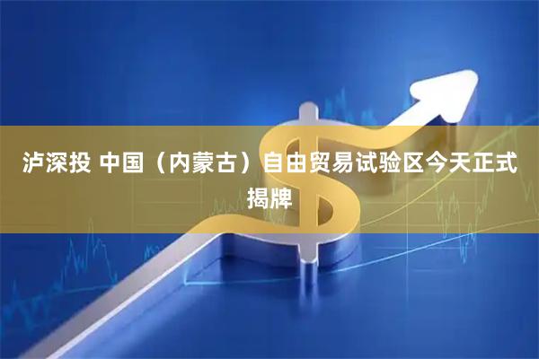泸深投 中国（内蒙古）自由贸易试验区今天正式揭牌