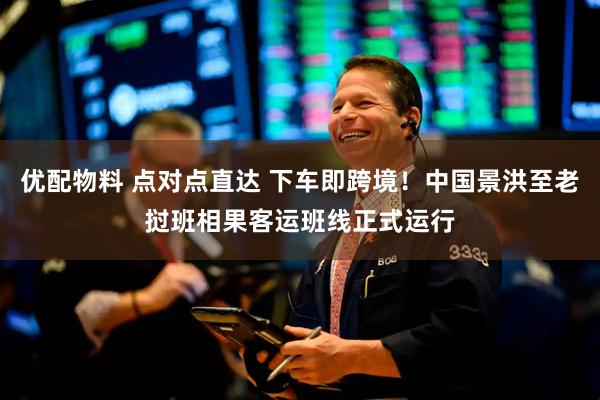 优配物料 点对点直达 下车即跨境！中国景洪至老挝班相果客运班线正式运行