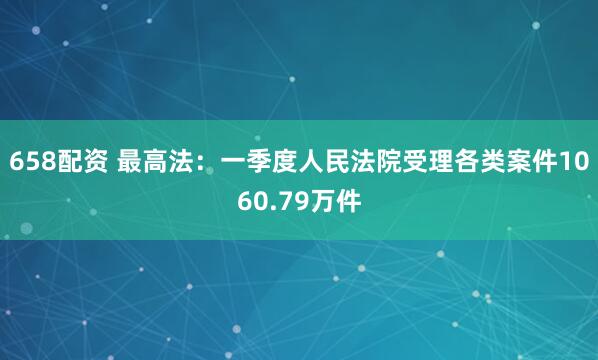 658配资 最高法：一季度人民法院受理各类案件1060.79万件